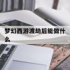 梦幻西游渡劫后能做什么(梦幻西游渡劫后能做什么任务)