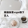 英雄体育vspn旗下艺人(英雄体育vspn旗下艺人名单)