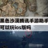 黑色沙漠腾讯手游助手可以玩ios版吗(黑色沙漠手游 腾讯)