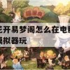 花开易梦阁怎么在电脑模拟器玩(花开易梦阁怎么下载)