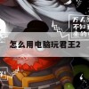 君王2电脑版游戏攻略，畅游古代世界的霸业之道