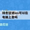 绿色征途ios可以在电脑上登吗(绿色征途ios可以在电脑上登吗)