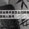 逆水寒手游怎么扫码登录别人账号(逆水寒手游怎么扫码登录别人账号手机)