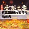 真三国录ios能用电脑玩吗(真三国录下载)