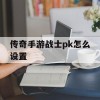 传奇手游战士pk怎么设置(传奇手游战士pk怎么设置技能)