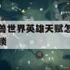 魔兽世界英雄天赋怎么解锁(魔兽世界英雄天赋怎么解锁的)