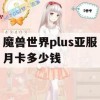 魔兽世界plus亚服月卡多少钱(魔兽世界plus亚服月卡多少钱一个)