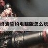 终焉誓约电脑版怎么玩(终焉誓约电脑版怎么玩啊)