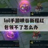 lol手游峡谷新程红包领不了怎么办(lol手游峡谷新程红包领不了怎么办呢)