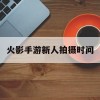 火影手游新人拍摄时间(火影手游新人拍摄时间多久)