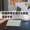 轩辕传奇手游什么职业适合平民(轩辕传奇手游什么职业适合平民玩家)