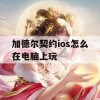 加德尔契约ios怎么在电脑上玩(加德尔契约ios怎么在电脑上玩)