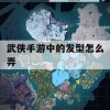 游戏攻略，武侠手游中的发型怎么弄