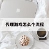 代理游戏怎么个流程(代理游戏怎么做)