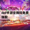 DNF手游兑换码免费领取攻略