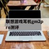 联想游戏耳机gm2pro测评(联想gm1游戏耳机)