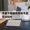 平板下载猫和老鼠手游可以玩吗(平板下载猫和老鼠手游可以玩吗安卓)