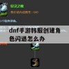 dnf手游韩服创建角色闪退怎么办(dnf手游韩服创建角色闪退怎么办啊)