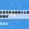 王者传奇电脑版游戏攻略，选择最佳模拟器体验畅玩之旅