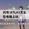 代号:ATLAS怎么在电脑上玩(代号atlas怎么下载)