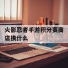 火影忍者手游积分赛商店换什么(火影忍者手游积分赛商店换什么好)