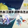 热血江湖手游神岛攻略，勇闯神秘之地，成就江湖传奇