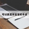 可以抓变异宝宝的手游(可以抓变异宝宝的手游有哪些)