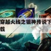 穿越火线之狙神传说下载攻略与进阶指南