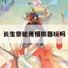 长生祭能用模拟器玩吗(长生祭能用模拟器玩吗)