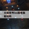 火焰审判ios版电脑能玩吗(火焰审判ios版电脑能玩吗)