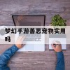 梦幻手游善恶宠物实用吗(梦幻手游善恶宠物实用吗知乎)