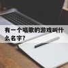 有一个唱歌的游戏叫什么名字?(有一个唱歌的游戏叫什么名字来着)