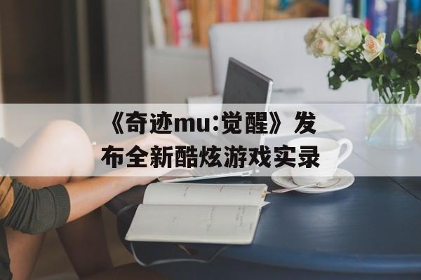 《奇迹mu:觉醒》发布全新酷炫游戏实录(奇迹mu觉醒官方网站)