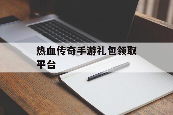 热血传奇手游礼包领取平台(热血传奇手游礼包领取平台官网)