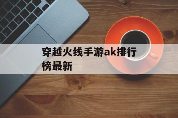 穿越火线手游ak排行榜最新(穿越火线手游ak排行榜最新)