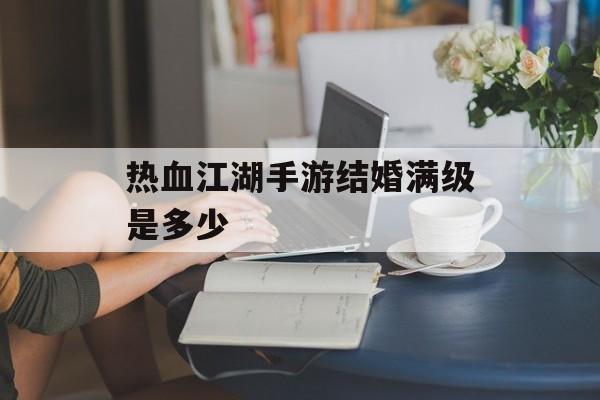 热血江湖手游结婚满级是多少(热血江湖手游结婚需要多少元宝)