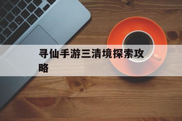 寻仙手游三清境探索攻略(寻仙手游三清境探索攻略大全)