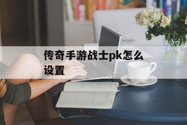 传奇手游战士pk怎么设置(传奇手游战士pk怎么设置技能)