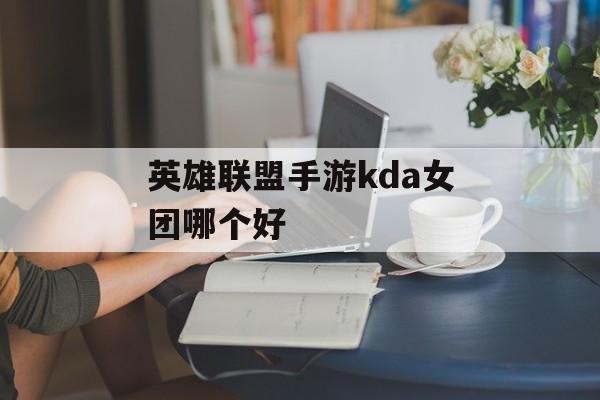 英雄联盟手游kda女团哪个好(英雄联盟手游kda女团哪个好打)