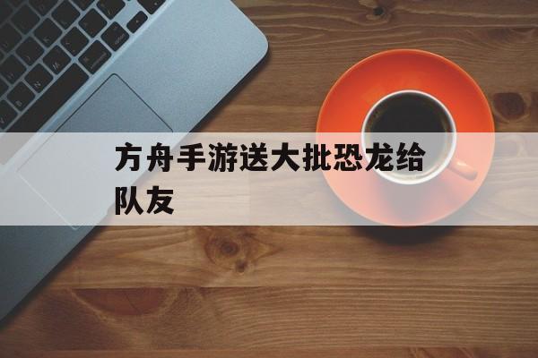 方舟手游送大批恐龙给队友(方舟手游送大批恐龙给队友怎么送)