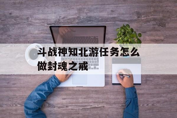 斗战神知北游任务怎么做封魂之戒(斗战神知北游任务怎么接)