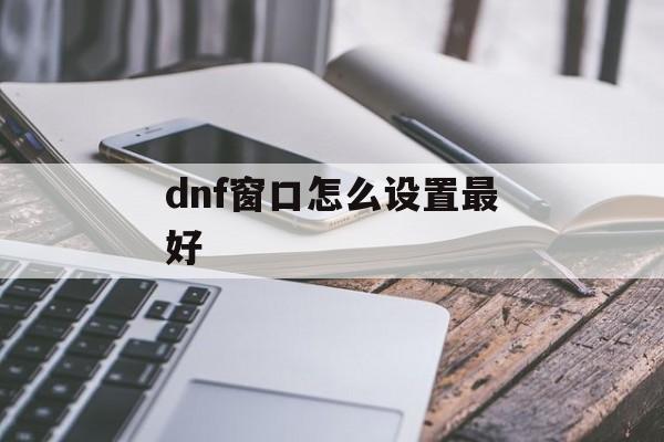 dnf窗口怎么设置最好(dnf窗口怎么设置最好看)