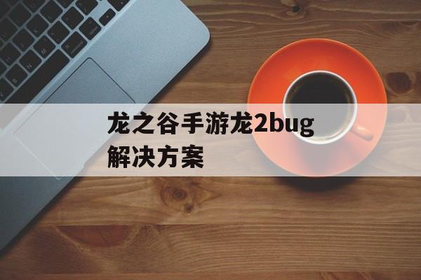 龙之谷手游龙2bug解决方案(龙之谷2手游燚龙视频)