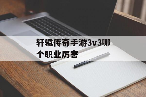 轩辕传奇手游3v3哪个职业厉害(轩辕传奇手游3v3哪个职业厉害一点)