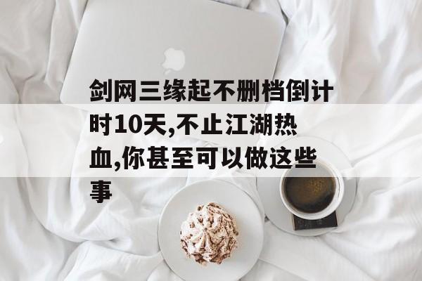 剑网三缘起不删档倒计时10天,不止江湖热血,你甚至可以做这些事(剑网3缘起不删档测试)