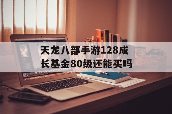 天龙八部手游128成长基金80级还能买吗(天龙八部手游128成长基金有必要买吗)