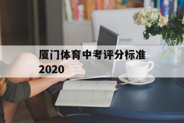 厦门体育中考评分标准2020(厦门体育中考评分标准2020年)