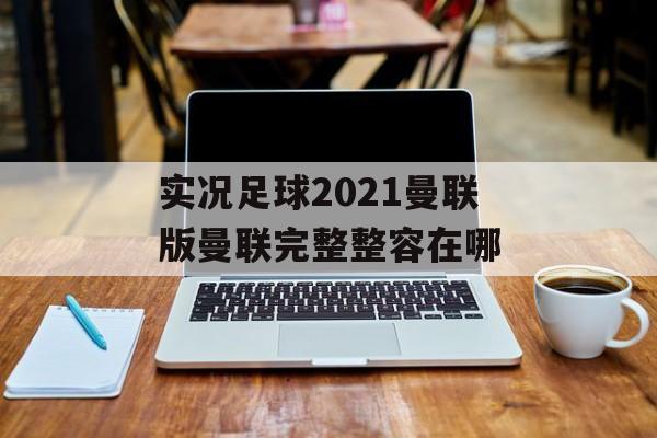 实况足球2021曼联版曼联完整整容在哪(实况足球2021曼联阵型)