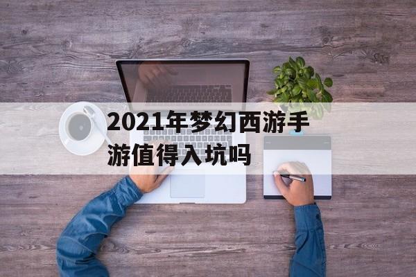 2021年梦幻西游手游值得入坑吗(2021年梦幻西游手游值得入坑吗知乎)