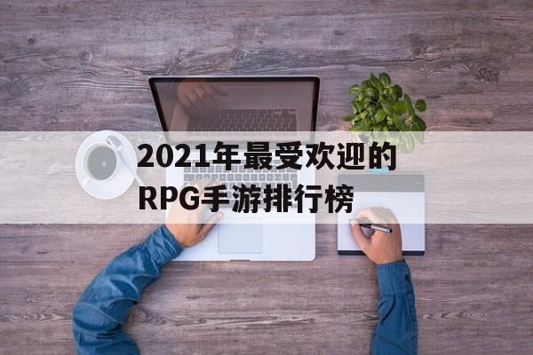 2021年最受欢迎的RPG手游排行榜(2021年最受欢迎的rpg手游排行榜前十名)